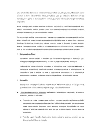 Uma característica do mercado em concorrência perfeita é que, a longo prazo, não existem lucros
anormais ou lucros extraordinários (isto é, a fração do lucro que está acima do lucro médio do
mercado), mas apenas os chamados lucros normais, que representam a remuneração implícita do
empresário.

Assim, no longo prazo, quando a receita total iguala o custo total, o lucro extraordinário é zero,
embora existam lucros normais, pois nos custos totais estão incluídos os custos implícitos (que não
envolvem desembolso), o que inclui os lucros normais.

Em concorrência perfeita, como o mercado é transparente, se existirem lucros extraordinários, isso
atrairá novas firmas para o mercado, pois que também não há barreiras ao acesso. Com o aumento
do número de empresas no mercado e mantido constante o nível da demanda, os preços tenderão
a cair e, consequentemente, também os lucros extraordinários, até que se retorne a uma situação
onde só haja lucros normais, cessando também o ingresso de novas empresas nesse mercado.

   Mercados Imperfeitos:

    Dessa forma rotulam-se todos os mercados que não satisfazem o princípio da atomização e/ou
    homogeneidade do produto final/serviço ou fator de produção objeto das transações.

    Estão inseridos nesse conjunto o monopólio, o monopsônio, suas respectivas extensões, o
    oligopólio e o oligopsônio, além dos mercados intermediários entre os dois primeiros e a
    concorrência pura e perfeita, ou seja, a concorrência monopolística e a concorrência
    monopsonística. Ademais, existe uma situação independente, a do monopólio bilateral.

   Monopólio:

    Dá-se quando uma empresa detém o mercado de um determinado produto ou serviço, para o
    qual não existam bons substitutos, impondo preços aos que comercializam.

    Condições de Existência do monopólio: A fonte básica de monopólio é a presença de barreiras
    de entrada, de onde se destacam:

    a)   Economias de escala: Empresas novas tendem a entrar em mercados a níveis de produção
         menores do que empresas estabelecidas. Se a indústria é caracterizada por economias de
         escala (custos médios decrescem com o aumento no volume de produção), os custos
         médios da empresa novaserão mais altos do que os custos médios de uma empresa
         estabelecida.

    b) Proteção Legal: Proteções legais, como direito autoral e patente, garantem ao seu
         detentor exclusividade no mercado.
 
