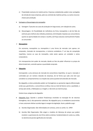 c)   Propriedade exclusiva de matéria-prima: Empresas estabelecidas podem estar protegidas
         da entrada de novas empresas, pelo seu controle das matérias-primas, ou outros recursos-
         chaves para produção.

    Vantagens e Desvantagens do monopólio:

    a)   Vantagem: É peculiar aos casos de produção em larga escala, com redução de custos.

    b) Desvantagens: (1) Possibilidade de ineficiência da firma monopolista e até de falta de
         estímulo para melhoria dos métodos produtivos; (2) limitações impostas aos consumidores
         quanto às oportunidades de compra e escolha; (3) Preços abusivos eventualmente fixados
         ao consumidor.

   Monopsônio:

    Em economia, monopsônio ou monopsônio é uma forma de mercado com apenas um
    comprador, chamado de monopsonista, e inúmeros vendedores. É um tipo de competição
    imperfeita, inverso ao caso do monopólio, onde existe apenas um vendedor e vários
    compradores.

    Um monopsonista tem poder de mercado, devido ao fato de poder influenciar os preços de
    determinado bem, variando apenas a quantidade comprada.

   Oligopólio:

    Corresponde a uma estrutura de mercado de concorrência imperfeita, no qual o mercado é
    controlado por um número reduzido de empresas, de tal forma que cada uma tem que
    considerar os comportamentos e as reações das outras quando toma decisões de mercado.

    No oligopólio, os bens produzidos podem ser homogéneos ou apresentar alguma diferenciação
    sendo que, geralmente, a concorrência se efetua mais ao nível de fatores como a qualidade, o
    serviço pós-venda, a fidelização ou a imagem, e não tanto ao nível do preço.

    Existem duas categorias de oligopólio:

    Oligopólio Puro: Quando o produto final/serviço envolvido na transação for de natureza
    homogênea, isto é, não apresentar substituto. No oligopólio puro, os vendedores concorrentes
    e rivais costumam efetivar acordos legais à margem da legislação. Assim, poderão surgir:

    a)   Acordos Organizados: São referendados em conluios, como os cartéis. Ex.: OPEP.

    b) Acordos Não Organizados: Dão origem a modelos de liderança de preços que podem
         envolver a supremacia de uma firma sobre as demais, fundamentada em custos ou, então,
         no domínio de parcela significativa do mercado.
 