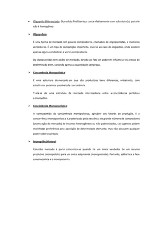 Oligopólio Diferenciado: O produto final/serviço conta efetivamente com substituto(s), pois ele
    não é homogêneo.

   Oligopsônio:

    É uma forma de mercado com poucos compradores, chamados de oligopsonistas, e inúmeros
    vendedores. É um tipo de competição imperfeita, inverso ao caso do oligopólio, onde existem
    apenas alguns vendedores e vários compradores.

    Os oligopsonistas tem poder de mercado, devido ao fato de poderem influenciar os preços de
    determinado bem, variando apenas a quantidade comprada.

   Concorrência Monopolística:

    É uma estrutura de mercado em que são produzidos bens diferentes, entretanto, com
    substitutos próximos passíveis de concorrência.

    Trata-se de uma estrutura de mercado intermediária entre a concorrência perfeita e
    o monopólio.

   Concorrência Monopsonística:

    A contrapartida da concorrência monopolística, aplicável aos fatores de produção, é a
    concorrência monopsonística. Caracterizada pela existência de grande número de compradores
    (atomização do mercado) de insumos heterogêneos ou não padronizados, tais agentes podem
    manifestar preferência pela aquisição de determinado ofertante, mas não possuem qualquer
    poder sobre os preços.

   Monopólio Bilateral:

    Constitui mercado à parte concretiza-se quando há um único vendedor de um recurso
    produtivo (monopolista) para um único adquirente (monopsonista). Portanto, estão face a face
    o monopolista e o monopsonista.
 