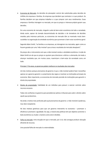 Economia de Mercado: As decisões do planejador central são substituídas pelas decisões de
milhões de empresas e famílias. As empresas que decidem que contratar e o que produzir. As
famílias decidem em que empresa trabalhar e o que comprar com seus rendimentos. Essas
empresas e famílias interagem no mercado, em que os preços e interesse próprio guiam suas
decisões.

Em uma economia de mercado, ninguém cuida do bem-estar econômico de toda a sociedade.
Ainda assim, apesar da tomada descentralizada de decisões e de tomadores de decisões
movidos pelo interesse particular, as economias de mercado têm se mostrado muito bem-
sucedidas na organização da atividade econômica para promover o bem-estar econômico geral.

Segundo Adam Smith, “as famílias e as empresas, ao interagirem nos mercados, agem como se
fossem guiadas por uma ‘mão invisível’ que as leva a resultados de mercado desejáveis”.

Os preços são o instrumento com que a mãe invisível conduz a atividade econômica. A visão de
Adam Smith era de que os preços se ajustam para direcionar a oferta e a demanda, de modo a
alcançar resultados que, em muitos casos, maximizam o bem-estar da sociedade como um
todo.

Princípio 7: Às vezes, os governos podem melhorar os resultados dos mercados:

Um dos motivos porque precisamos do governo é que a mão invisível poderá fazer maravilhas
apenas se o governo garantir o cumprimento das regras e mantiver as instituições principais da
economia. Mais importante, as economias de mercado precisão da instituições para garantir o
direito de propriedade.

Direito de propriedade: habilidade de um indivíduo para possuir e exercer controle sobre
recursos escassos.

Todos nós confiamos no governo para providenciar polícia e tribunais para valer o direito sobre
aquilo que produzimos.

Há ainda o motivo mais profundo pelo qual precisamos do governo: a mão invisível é poderosa,
mas não é onipotente.

Há dois motivos genéricos para que um governo intervenha na economia – promover a
eficiência e promover a igualdade. Ou seja, a maioria das políticas tem por objetivo aumentar o
bolo econômico ou mudar a maneira como este é dividido.

Falha no mercado: Uma situação em que o mercado, por si só, não consegue produzir alocação
eficiente de recursos.

Uma possível falha de mercado é a externalidade.
 