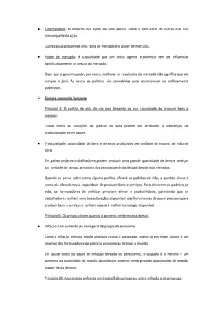 Externalidade: O impacto das ações de uma pessoa sobre o bem-estar de outras que não
    tomam parte da ação.

    Outra causa possível de uma falha de mercado é o poder de mercado,

    Poder de mercado: A capacidade que um único agente econômico tem de influenciar
    significativamente os preços do mercado.

    Dizer que o governo pode, por vezes, melhorar os resultados do mercado não significa que ele
    sempre o fará. Às vezes, as políticas são concebidas para recompensar os politicamente
    poderosos.

   Como a economia funciona

    Princípio 8: O padrão de vida de um país depende de sua capacidade de produzir bens e
    serviços:

    Quase todas as variações de padrão de vida podem ser atribuídas a diferenças de
    produtividade entre países.

    Produtividade: quantidade de bens e serviços produzidos por unidade de insumo de mão de
    obra

    Em países onde os trabalhadores podem produzir uma grande quantidade de bens e serviços
    por unidade de tempo, a maioria das pessoas desfruta de padrões de vida elevados.

    Quando se pensa sobre como alguma política afetará os padrões de vida, a questão-chave é
    como ela afetará nossa capacidade de produzir bens e serviços. Para elevarem os padrões de
    vida, os formuladores de políticas precisam elevar a produtividade, garantindo que os
    trabalhadores tenham uma boa educação, disponham das ferramentas de quem precisam para
    produzir bens e serviços e tenham acesso à melhor tecnologia disponível.

    Princípio 9: Os preços sobem quando o governo emite moeda demais

    Inflação: Um aumento do nível geral de preços da economia.

    Como a inflação elevada impõe diversos custos à sociedade, mantê-la em níveis baixos é um
    objetivo dos formuladores de políticas econômicas de todo o mundo.

    Em quase todos os casos de inflação elevada ou persistente, o culpado é o mesmo – um
    aumento na quantidade de moeda. Quando um governo emite grandes quantidades de moeda,
    o valor desta diminui.

    Princípio 10: A sociedade enfrenta um tradeoff de curto prazo entre inflação e desemprego:
 