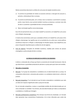 Muitos economistas descrevem os efeitos de curto prazo da injeção monetária como:

    a)   O aumento da quantidade de moeda na economia estimula o nível geral de consumo e,
         portanto, a demanda por bens e serviços;

    b) O aumento da demanda pode, com o tempo, levar as empresas a aumentarem as preços,
         porém, nesse interim, esse aumento também incentiva as empresas a contratar mais mão
         de obra e a aumentar a quantidade de bens e serviços produzidos.

    c)   Maior contratação significa menos desemprego.

    Essa linha de pensamento leva a um amplo tradeoff na economia: um tradeoff de curto prazo
    entre inflação e desemprego.

    A maioria dos economistas aceita que a sociedade enfrenta um tradeoff de curto prazo entre
    inflação e desemprego. Isso significa que, em um período de um ou dois anos, muitas políticas
    econômicas empurram a inflação e o desemprego em direções opostas. Esse tradeoff de curto
    prazo é de grande importância para a análise do ciclo de negócios.

    Ciclo de negócios: Flutuações da atividade econômica, medidas pelo número de pessoas
    empregadas ou pela produção de bens e serviços.




                        AS FORÇAS DE MERCADO DA OFERTA E DA DEMANDA

    A oferta e a demanda são as forças que fazem as economias de mercado funcionarem. São ela
    que determinam a quantidade produzida de cada bem e o preço pelo qual o bem será vendido.

   Mercados e Competição

    Mercado: É um grupo de compradores e vendedores de um determinado bem ou serviço. Os
    compradores determinam a demanda pelo produto e os vendedores determinam a oferta do
    produto.

    Mercado Competitivo: É um mercado em que há tantos compradores e vendedores que cada
    um deles tem impacto insignificante sobre o preço de mercado.

    Em um mercado competitivo, o preço e a quantidade vendida não são determinados por um
    único comprador ou vendedor. Ao contrário, eles são determinados por todos os compradores
    e vendedores, à medida que interagem.

    Mercados perfeitamente competitivos: Para alcançar essa forma de competição, um mercado
    deve apresentar duas características fundamentais: (1) os bens oferecidos para venda são
 