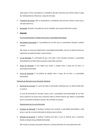 todos iguais e (2) os compradores e vendedores são tão numerosos que nenhum deles é capaz
    de, individualmente, influenciar o preço do mercado.

    Tomadores de preços: São os compradores e vendedores que precisam aceitar o preço que o
    mercado determina.

    Monopólio: Quando o mercado tem só um vendedor, que é quem determina o preço.

   Demanda:

    A curva de demanda: A relação entre preço e quantidade demandada

    Quantidade demandada: É a quantidade de um bem que os compradores desejam e podem
    comprar

    São muitas as coisas que determinam a quantidade demandada, mas há um determinante que
    representa um papel principal: o preço do bem.

    Lei da Demanda: É a afirmação de que, com tudo o mais mantido constante, a quantidade
    demandada de um bem diminui quando o preço dele aumenta.

    Escala de demanda: É uma tabela que mostra a relação entre o preço de um bem e a
    quantidade demandada.

    Curva de demanda: É um gráfico da relação entre o preço de um bem e a quantidade
    demandada.

Demanda do Mercado versus Demanda individual

    Demanda de mercado: É a soma de todas as demandas individuais por um determinado bem
    ou serviço.

    A curva de demanda de mercado mostra como a quantidade total demandada de um bem
    varria conforme seu preço varia, enquanto todos os demais fatores que afetam a quantidade
    que os consumidores desejam comprar são mantidos constantes.

    Deslocamento da Curva de Demanda

    Aumento da demanda: É qualquer mudança que aumente a quantidade demandada a cada
    preço, o que faz a curva de demanda se deslocar para a direita.

    Redução da demanda: É qualquer mudança que faça a curva se deslocar para a esquerda,
    devido à redução da quantidade demandada.

    São muitas as variáveis que podem deslocar a curda de demanda. As mais importantes são:
 