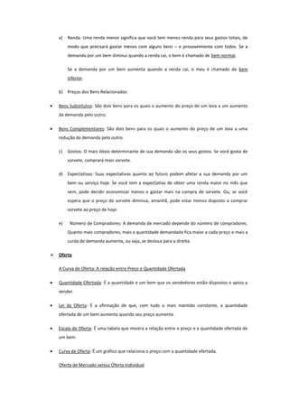 a)   Renda: Uma renda menor significa que você tem menos renda para seus gastos totais, de
         modo que precisará gastar menos com alguns bens – e provavelmente com todos. Se a
         demanda por um bem diminui quando a renda cai, o bem é chamado de bem normal.

         Se a demanda por um bem aumenta quando a renda cai, o meu é chamado de bem
         inferior.

    b) Preços dos Bens Relacionados:

    Bens Substitutos: São dois bens para os quais o aumento do preço de um leva a um aumento
    da demanda pelo outro.

    Bens Complementares: São dois bens para os quais o aumento do preço de um leva a uma
    redução da demanda pelo outro.

    c)   Gostos: O mais óbvio determinante de sua demanda são os seus gostos. Se você gosta de
         sorvete, comprará mais sorvete.

    d) Expectativas: Suas expectativas quanto ao futuro podem afetar a sua demanda por um
         bem ou serviço hoje. Se você tem a expectativa de obter uma renda maior no mês que
         vem, pode decidir economizar menos e gastar mais na compra de sorvete. Ou, se você
         espera que o preço do sorvete diminua, amanhã, pode estar menos disposto a comprar
         sorvete ao preço de hoje.

    e)    Número de Compradores: A demanda de mercado depende do número de compradores.
         Quanto mais compradores, mais a quantidade demandada fica maior a cada preço e mais a
         curda de demanda aumenta, ou seja, se desloca para a direita.

   Oferta

    A Curva de Oferta: A relação entre Preço e Quantidade Ofertada

    Quantidade Ofertada: É a quantidade e um bem que os vendedores estão dispostos e aptos a
    vender.

    Lei da Oferta: É a afirmação de que, com tudo o mais mantido constante, a quantidade
    ofertada de um bem aumenta quando seu preço aumenta.

    Escala de Oferta: É uma tabela que mostra a relação entre o preço e a quantidade ofertada de
    um bem.

    Curva de Oferta: É um gráfico que relaciona o preço com a quantidade ofertada.

    Oferta de Mercado versus Oferta Individual
 
