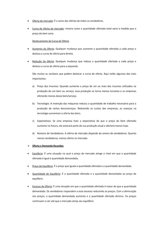 Oferta de mercado: É a soma das ofertas de todos os vendedores.

    Curva de oferta de mercado: mostra como a quantidade ofertada total varia à medida que o
    preço do bem varia.

    Deslocamento da Curva de Oferta

    Aumento da Oferta: Qualquer mudança que aumente a quantidade ofertada a cada preço e
    desloca a curva de oferta para direita.

    Redução da Oferta: Qualquer mudança que reduza a quantidade ofertada a cada preço e
    desloca a curva de oferta para a esquerda.

    São muitas as variáveis que podem deslocar a curva de oferta. Aqui estão algumas das mais
    importantes:

    a)   Preço dos Insumos: Quando aumenta o preço de um ou mais dos insumos utilizados na
         produção de um bem ou serviço, essa produção se torna menos lucrativa e as empresas
         ofertarão menos desse bem/serviço.

    b) Tecnologia: A invenção das máquinas reduziu a quantidade de trabalho necessário para a
         produção de certos bens/serviços. Reduzindo os custos das empresas, os avanços na
         tecnologia aumentam a oferta dos bens.

    c)   Expectativas: Se uma empresa tiver a expectativa de que o preço do bem ofertado
         aumente no futuro, ela estocará parte de sua produção atual e ofertará menos hoje.

    d) Número de Vendedores: A oferta de mercado depende do úmero de vendedores. Quanto
         menos vendedores, menos oferta no mercado.

   Oferta e Demanda Reunidas

    Equilíbrio: É uma situação na qual o preço de mercado atinge o nível em que a quantidade
    ofertada é igual à quantidade demandada.

    Preço de Equilíbrio: É o preço que iguala a quantidade ofertada e a quantidade demandada.

    Quantidade de Equilíbrio: É a quantidade ofertada e a quantidade demandada ao preço de
    equilíbrio.

    Excesso de Oferta: É uma situação em que a quantidade ofertada é maior do que a quantidade
    demandada. Os vendedores respondem a esse excesso reduzindo os preços. Com a diminuição
    nos preços, a quantidade demandada aumenta e a quantidade ofertada diminui. Os preços
    continuam a cair até que o mercado atinja seu equilíbrio.
 