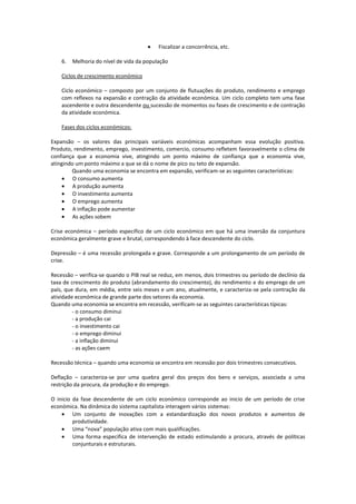 Fiscalizar a concorrência, etc.
6.

Melhoria do nível de vida da população

Ciclos de crescimento económico
Ciclo económico – composto por um conjunto de flutuações do produto, rendimento e emprego
com reflexos na expansão e contração da atividade económica. Um ciclo completo tem uma fase
ascendente e outra descendente ou sucessão de momentos ou fases de crescimento e de contração
da atividade económica.
Fases dos ciclos económicos:
Expansão – os valores das principais variáveis económicas acompanham essa evolução positiva.
Produto, rendimento, emprego, investimento, comercio, consumo refletem favoravelmente o clima de
confiança que a economia vive, atingindo um ponto máximo de confiança que a economia vive,
atingindo um ponto máximo a que se dá o nome de pico ou teto de expansão.
Quando uma economia se encontra em expansão, verificam-se as seguintes características:
O consumo aumenta
A produção aumenta
O investimento aumenta
O emprego aumenta
A inflação pode aumentar
As ações sobem
Crise económica – período especifico de um ciclo económico em que há uma inversão da conjuntura
económica geralmente grave e brutal, correspondendo à face descendente do ciclo.
Depressão – é uma recessão prolongada e grave. Corresponde a um prolongamento de um período de
crise.
Recessão – verifica-se quando o PIB real se reduz, em menos, dois trimestres ou período de declínio da
taxa de crescimento do produto (abrandamento do crescimento), do rendimento e do emprego de um
país, que dura, em média, entre seis meses e um ano, atualmente, e caracteriza-se pela contração da
atividade económica de grande parte dos setores da economia.
Quando uma economia se encontra em recessão, verificam-se as seguintes características típicas:
- o consumo diminui
- a produção cai
- o investimento cai
- o emprego diminui
- a inflação diminui
- as ações caem
Recessão técnica – quando uma economia se encontra em recessão por dois trimestres consecutivos.
Deflação – caracteriza-se por uma quebra geral dos preços dos bens e serviços, associada a uma
restrição da procura, da produção e do emprego.
O inicio da fase descendente de um ciclo económico corresponde ao inicio de um período de crise
económica. Na dinâmica do sistema capitalista interagem vários sistemas:
Um conjunto de inovações com a estandardização dos novos produtos e aumentos de
produtividade.
Uma “nova” população ativa com mais qualificações.
Uma forma especifica de intervenção de estado estimulando a procura, através de políticas
conjunturais e estruturais.

 