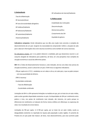 3. Socioculturais

. Nº utilizadores de internet/habitante

. Taxa de alfabetização
. Nº alunos/professor

4. Político-sociais

. Nº anos de escolaridade obrigatória

. Estabilidade das instituições

. Nº médicos/habitante

. Descentralização

. Nº televisores/habitante

. Democracia política

. Nº automóveis/habitante

. Cumprimento dos DH

. Vitaminas/habitante

. Equidade do género

Indicadores compostos → são indicadores que nos dão uma noção mais concreta e completa do
desenvolvimento de um país. Surgiram da necessidade de compreender melhor a situação de cada
país e abarcam informações não só de natureza económica como também de outras naturezas.
Os indicadores simples, por si só, podem distorcer a realidade, pelo que deveremos recorrer a um
conjunto alargado de indicadores para podermos, de facto, ter uma perspetiva mais completa da
situação económica e social dos diferentes países.
IDH → é o Índice de Desenvolvimento Humano e, este indicador, dá-nos uma ideia mais precisa da
situação económica, social e cultural de um país. O IDH inclui os seguintes indicadores:
. PIB per capita em d. P.P.C.: estabelece-se um cabaz e vê-se, em cada país, o que se pode comprar
com essa quantidade de dinheiro.
. EMV à nascença
. Escolaridade combinada:
- Taxa de alfabetização
- Escolaridade combinada
Limitações do IDH→ o IDH apresenta limitações na medida em que, por se tratar de um valor médio,
pode ocultar grandes disparidades existentes no país. As disparidades do IDH por rendimento entre
pobres e ricos, nos países de rendimento mais elevado, são menores, em parte porque os
diferenciais de rendimento se traduzem de forma menos enfática em diferenças na esperança de
vida e nos resultados do ensino básico.
Limitações do PIB per capita → O PIB per capita, por se tratar de um valor médio, oculta as
desigualdades existentes na repartição da riqueza pela população e pelas regiões. O aumento do
Produto de um país pode não traduzir, de facto, mais desenvolvimento, pois esse aumento pode

 