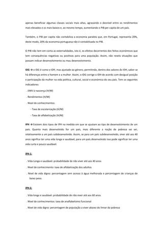 apenas beneficiar algumas classes sociais mais altas, agravando o desnível entre os rendimentos
mais elevados e os mais baixos e, ao mesmo tempo, aumentando o PIB per capita de um país.
Também, o PIB per capita não contabiliza a economia paralela que, em Portugal, representa 20%,
deste modo, 20% da economia portuguesa não é contabilizada no PIB.
O PIB não tem em conta as externalidades, isto é, os efeitos decorrentes dos feitos económicos que
tem consequências negativas ou positivas para uma população. Assim, não revela situações que
possam indicar desenvolvimento ou mau desenvolvimento.
IDG → o IDG é como o IDH, mas ajustado ao género, permitindo, dentro dos valores do IDH, saber se
há diferenças entre o homem e a mulher. Assim, o IDG corrige o IDH de acordo com desigual posição
e participação da mulher na vida política, cultural, social e económica do seu país. Tem os seguintes
indicadores:
. EMV à nascença (H/M)
. Rendimentos (H/M)
. Nível de conhecimentos:
- Taxa de escolarização (H/M)
- Taxa de alfabetização (H/M)
IPH → Existem dois tipos de IPH na medida em que se ajustam ao tipo de desenvolvimento de um
país. Quanto mais desenvolvido for um país, mais diferente a noção de pobreza vai ser,
relativamente a um país subdesenvolvido. Assim, se para um país subdesenvolvido, viver até aos 40
anos significa ter uma vida longa e saudável, para um país desenvolvido isso pode significar ter uma
vida curta e pouco saudável.
IPH 1:
. Vida Longa e saudável: probabilidade de não viver até aos 40 anos
. Nível de conhecimento: taxa de alfabetização dos adultos
. Nível de vida digno: percentagem sem acesso à água melhorada e percentagem de crianças de
baixo peso.
IPH 2:
. Vida longa e saudável: probabilidade de não viver até aos 60 anos
. Nível de conhecimentos: taxa de analfabetismo funcional
. Nível de vida digno: percentagem de população a viver abaixo do limiar da pobreza

 