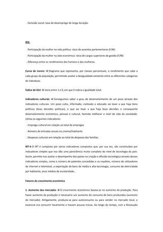 . Exclusão social: taxa de desemprego de longa duração.

IEG:
. Participação da mulher na vida política: rácio de assentos parlamentares (F/M)
. Participação da mulher na vida económica: rácio de cargos superiores de gestão (F/M)
. Diferença entre os rendimentos dos homens e das mulheres.
Curva de Lorenz → Diagrama que representa, por classes percentuais, o rendimento que cabe a
cada grupo da população, permitindo avaliar a desigualdade existente entre as diferentes categorias
de indivíduos.
Índice de Gini → Varia entre 1 e 0, em que 0 indica a igualdade total.
Indicadores culturais → Conseguimos saber o grau de desenvolvimento de um povo através dos
indicadores culturais. Um povo culto, informado, civilizado e educado vai levar a que haja bons
políticos (boas decisões politicas), o que vai levar a que haja boas decisões e consequente
desenvolvimento económico, pessoal e cultural, fazendo melhorar o nível de vida da sociedade.
Utiliza os seguintes indicadores:
. Emprego cultural em relação ao total de empregos
. Número de entradas anuais no cinema/habitante
. Despesas culturais em relação ao total de despesas das famílias.
IRT→ O IRT é composto por vários indicadores compostos que, por sua vez, são constituídos por
indicadores simples que nos dão uma panorâmica muito completa do nível de tecnologia do país.
Assim, permite-nos avaliar o desempenho dos países na criação e difusão tecnológica através desses
indicadores simples, como o número de patentes concedidas e os royalties, número de utilizadores
de internet e telemóvel, a exportação de bens de média e alta tecnologia, consumo de eletricidade
por habitante, anos médios de escolaridade…
Fatores do crescimento económico
1. Aumento dos mercados → O crescimento económico baseia-se no aumento da produção. Para
haver aumento da produção é necessário um aumento do consumo de bens produzidos (aumento
do mercado). Antigamente, produzia-se para autoconsumo ou para vender no mercado local, o
essencial era consumir localmente e haviam poucas trocas. Ao longo do tempo, com a Revolução

 