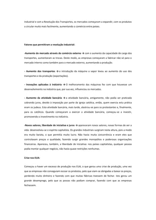Industrial e com a Revolução dos Transportes, os mercados começaram a expandir, com os produtos
a circular muito mais facilmente, aumentando o comércio entre países.

Fatores que permitiram a revolução industrial:
-Aumento do mercado através do comércio externo → com o aumento da capacidade de carga dos
transportes, aumentaram as trocas. Deste modo, as empresas começaram a fabricar não só para o
mercado interno como também para o mercado externo, aumentando a produção.
- Aumento dos transportes → a introdução da máquina a vapor levou ao aumento do uso dos
transportes e da produção (exportações).
- Inovações aplicadas à indústria → O melhoramento das máquinas fez com que houvesse um
desenvolvimento na indústria que, por sua vez, influenciou os mercados.
- Aumento da atividade bancária → a atividade bancária, antigamente, não podia ser praticada
cobrando juros, devido à imposição por parte da igreja católica, então, quem exercia esta prática
eram os judeus. Esta atividade bancária, mais tarde, alastrou-se para os protestantes e, finalmente,
para os católicos. Quando começaram a exercer a atividade bancária, começou-se a investir,
promovendo o investimento na indústria.
-Novos valores, liberdade de iniciativa e juros → apareceram novos valores, novas formas de ver a
vida: desenvolveu-se o espírito capitalista. Os grandes industriais surgiram nesta altura, pois a modo
era muito barata, o que permitia muito lucro. Não havia muita concorrência e eram eles que
controlavam preços e qualidade, fazendo surgir grandes monopólios e poderosas organizações
financeiras. Apareceu, também, a liberdade de iniciativa: nos países capitalistas, qualquer pessoa
podia montar qualquer negócio, não havia quase restrições nenhumas.
Crise nos EUA:
Começou a haver um excesso de produção nos EUA, o que gerou uma crise de produção, uma vez
que as empresas não conseguiam escoar os produtos, pelo que viam-se obrigadas a baixar os preços,
perdendo muito dinheiro e fazendo com que muitas fábricas tivessem de fechar. Isto gerou um
grande desemprego, pelo que as possas não podiam comprar, fazendo com que as empresas
fechassem.

 