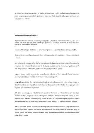 Na 2ªGGM os EUA produziam para os aliados, enriquecendo. Porém, a UE perdeu dinheiro e já não
podia comprar, pelo que os EUA ejectaram o plano Marshall, ajudando a Europa e ganhando com
isso ao salvar a indústria.

BOOM da economia do pós-guerra:
O petróleo é muito maleável, leve e de grande poder e, na altura, era muito barato, ao passo que o
carvão era muito pesado. Esta substituição permitiu a utilização e fabrico de máquinas mais
pequenas, sofisticadas e modernas.
Crescente liberalização das trocas no comércio, originando a especialização e a consequente DIT.
Um organismo mundial passou a controlar o valor da moeda, ao invés de ser o Estado, estabilizando
a moeda.
Nos países onde a indústria foi não foi destruída devido à guerra, continuaram a utilizar as velhas
máquinas. Nos países onde a indústria foi destruída devido à guerra, tiveram de “partir do zero”,
com máquinas mais sofisticadas, produzindo mais, compensado os gastos.
A guerra trouxe muitos armamentos novos (bomba atómica, aviões a jacto…). Assim, houve um
grande progresso que veio a desenvolver a indústria do pós-guerra.
Integração económica → é o processo que leva à aproximação económica entre países, em que se
vão eliminando as barreiras à livre circulação e se vão estabelecendo relações de cooperação entre
os países que constam nesse processo.
NPI → são os países que se industrializaram recentemente, tendo-se industrializado com tecnologia
moderna e eficaz, ao passo que os outros países tendem a manter as máquinas velhas. O Japão
expandiu a sua indústria para Hong Kong, Taiwan e Coreia do Sul (NPI da 1ª geração). Estes, por sua
vez, expandiram para os países à sua volta, como a China, a Índia e a Tailândia (NPI da 2ª geração).
BRIC → países em grande ascensão, devido ao grande crescimento económico e à grande dimensão
populacional (estes 4 países concentram 40% da população). Estes aumentam o seu PIB, mais ou
menos, 8% por ano, vendo, passados 10 anos, a sua produção aumentada. É constituído pelo Brasil,
Índia, China e Rússia.

 
