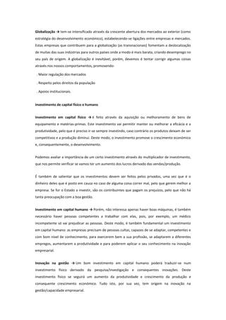 Globalização → tem-se intensificado através da crescente abertura dos mercados ao exterior (como
estratégia do desenvolvimento económico), estabelecendo-se ligações entre empresas e mercados.
Estas empresas que contribuem para a globalização (as transnacionais) fomentam a deslocalização
de muitas das suas indústrias para outros países onde a modo é mais barata, criando desemprego no
seu país de origem. A globalização é inevitável, porém, devemos é tentar corrigir algumas coisas
através nos nossos comportamentos, promovendo:
. Maior regulação dos mercados
. Respeito pelos direitos da população
. Apoios institucionais.
Investimento de capital físico e humano
Investimento em capital físico → é feito através da aquisição ou melhoramento de bens de
equipamento e matérias-primas. Este investimento vai permitir manter ou melhorar a eficácia e a
produtividade, pelo que é preciso ir-se sempre investindo, caso contrário os produtos deixam de ser
competitivos e a produção diminui. Deste modo, o investimento promove o crescimento económico
e, consequentemente, o desenvolvimento.
Podemos avaliar a importância de um certo investimento através do multiplicador de investimento,
que nos permite verificar se vamos ter um aumento dos lucros derivado das vendas/produção.
É também de salientar que os investimentos devem ser feitos pelos privados, uma vez que é o
dinheiro deles que é posto em causa no caso de alguma coisa correr mal, pelo que gerem melhor a
empresa. Se for o Estado a investir, são os contribuintes que pagam os prejuízos, pelo que não há
tanta preocupação com a boa gestão.
Investimento em capital humano → Porém, não interessa apenas haver boas máquinas, é também
necessário haver pessoas competentes a trabalhar com elas, pois, por exemplo, um médico
incompetente só vai prejudicar as pessoas. Deste modo, é também fundamental um investimento
em capital humano: as empresas precisam de pessoas cultas, capazes de se adaptar, competentes e
com bom nível de conhecimento, para exercerem bem a sua profissão, se adaptarem a diferentes
empregos, aumentarem a produtividade e para poderem aplicar o seu conhecimento na inovação
empresarial.
Inovação na gestão → Um bom investimento em capital humano poderá traduzir-se num
investimento físico derivado da pesquisa/investigação e consequentes inovações. Deste
investimento físico se seguirá um aumento da produtividade e crescimento da produção e
consequente crescimento económico. Tudo isto, por sua vez, tem origem na inovação na
gestão/capacidade empresarial.

 
