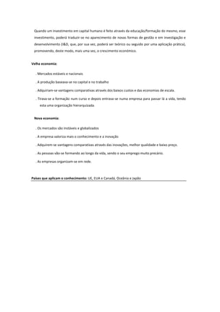 Quando um investimento em capital humano é feito através da educação/formação do mesmo, esse
investimento, poderá traduzir-se no aparecimento de novas formas de gestão e em investigação e
desenvolvimento (I&D, que, por sua vez, poderá ser teórico ou seguido por uma aplicação prática),
promovendo, deste modo, mais uma vez, o crescimento económico.
Velha economia:
. Mercados estáveis e nacionais
. A produção baseava-se no capital e no trabalho
. Adquiriam-se vantagens comparativas através dos baixos custos e das economias de escala.
. Tirava-se a formação num curso e depois entrava-se numa empresa para passar lá a vida, tendo
esta uma organização hierarquizada.
Nova economia:
. Os mercados são instáveis e globalizados
. A empresa valoriza mais o conhecimento e a inovação
. Adquirem-se vantagens comparativas através das inovações, melhor qualidade e baixo preço.
. As pessoas vão-se formando ao longo da vida, sendo o seu emprego muito precário.
. As empresas organizam-se em rede.

Países que aplicam o conhecimento: UE, EUA e Canadá, Oceânia e Japão

 