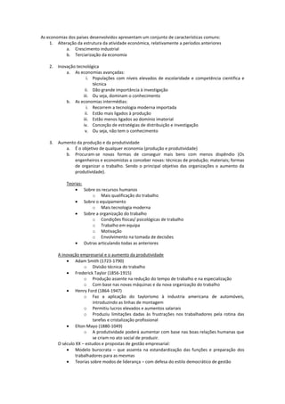 As economias dos países desenvolvidos apresentam um conjunto de características comuns:
1. Alteração da estrutura da atividade económica, relativamente a períodos anteriores
a. Crescimento industrial
b. Terciarização da economia
2.

Inovação tecnológica
a. As economias avançadas:
i. Populações com níveis elevados de escolaridade e competência cientifica e
técnica
ii. Dão grande importância à investigação
iii. Ou seja, dominam o conhecimento
b. As economias intermédias:
i. Recorrem a tecnologia moderna importada
ii. Estão mais ligados à produção
iii. Estão menos ligados ao domínio imaterial
iv. Conceção de estratégias de distribuição e investigação
v. Ou seja, não tem o conhecimento

3.

Aumento da produção e da produtividade
a. É o objetivo de qualquer economia (produção e produtividade)
b. Procuram-se novas formas de conseguir mais bens com menos dispêndio (Os
engenheiros e economistas a conceber novas: técnicas de produção; materiais; formas
de organizar o trabalho. Sendo o principal objetivo das organizações o aumento da
produtividade).
Teorias:
Sobre os recursos humanos
o Mais qualificação do trabalho
Sobre o equipamento
o Mais tecnologia moderna
Sobre a organização do trabalho
o Condições físicas/ psicológicas de trabalho
o Trabalho em equipa
o Motivação
o Envolvimento na tomada de decisões
Outras articulando todas as anteriores
A inovação empresarial e o aumento da produtividade
Adam Smith (1723-1790)
o Divisão técnica do trabalho
Frederick Taylor (1856-1915)
o Produção assente na redução do tempo de trabalho e na especialização
o Com base nas novas máquinas e da nova organização do trabalho
Henry Ford (1864-1947)
o Faz a aplicação do taylorismo à industria americana de automóveis,
introduzindo as linhas de montagem
o Permitiu lucros elevados e aumentos salariais
o Produziu limitações dadas às frustrações nos trabalhadores pela rotina das
tarefas e cristalização profissional
Elton Mayo (1880-1049)
o A produtividade poderá aumentar com base nas boas relações humanas que
se criam no ato social de produzir.
O século XX – estudos e propostas de gestão empresarial:
Modelo burocrata – que assenta na estandardização das funções e preparação dos
trabalhadores para as mesmas
Teorias sobre modos de liderança – com defesa do estilo democrático de gestão

 