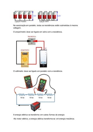Na associação em paralelo, todas as resistências estão submetidas à mesma
voltagem.
O amperímetro deve ser ligado em série com a resistência.
O voltímetro deve ser ligado em paralelo com a resistência.
A energia elétrica se transforma em outras formas de energia:
-No motor elétrico, a energia elétrica transforma-se em energia mecânica.
 