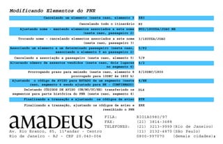 Cancelando todo o itinerário
Modificando Elementos do PNR
Cancelando um elemento (neste caso, elemento 3 XE3
Ajustando nome - mantendo elementos associados a este nome
(neste caso, passageiro 2)
NU2/1SOUZA/JOAO MR
XI
Trocando nome - cancelando elementos associados a este nome
(neste caso, passageiro 3)
3/1SOUZA/JOAO
Associando um elemento a um determinado passageiro (neste caso,
associando o elemento 5 ao passageiro 2)
Prorrogando prazo para emissão (neste caso, elemento 8
prorrogado para 10DEC às 1800 h)
Ajustando o código de AVISO para ESTADO de um segmento (neste
caso, segmento 4 sendo ajustado para HK - COMFIRMADO)
4/HK
9
5/P2
8/10DEC/1800
Deletando CÓDIGOS DE AVISO (UN/NO/UC/HX) transferindo os
segmentos para parte histórica do PNR (neste caso, segmento 4)
DL4
Finalizando a transação e ajustando os códigos de aviso
Finalizando a transação, ajustando os códigos de aviso e
reexibindo o PNR
ERK
ETK
Cancelando a associação a passageiro (neste caso, elemento 5) 5/P
Alterando número de assentos vendidos (neste caso, dois lugares
no segmento 4)
4/2
Av. Rio Branco, 85, 11°andar - Centro
Rio de Janeiro - RJ - CEP 20.040-004
FILA: RIO1A0980/97
FAX: (21) 3814-3688
TELEFONES: (21) 3213-9999 (Rio de Janeiro)
(11) 2132-4870 (São Paulo)
0800-997070 (demais cidades)
 