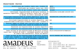 Reservando Carros
DNCZI
Informações de uma locadora (neste caso, Europcar) GGCAREP
DNCAVIS
Solicitando Disponibilidade de Múltiplas Locadoras. É
mandatório especificar código de aeroporto (neste caso, retirada
no Galeão, às 1200h e devolução às 1800h)
Solicitando Disponibilidade de Locadora Específica (neste caso,
LOCALIZA-LL em Salvador, retirada às 0900h e devolução às 1200)
Reexibindo uma Disponibilidade de Locadora Específica
Reexibindo uma Disponibilidade de Múltiplas Locadoras MPCM
13
CALLSSA12JUL-15JUL/ARR-0900-1200
MPCA
Venda com base em uma Disponibilidade de Múltiplas Locadoras
(neste caso, locadora da linha 1, informando garantia com cartão
de crédito VISA 234509875678, válido até DEZ2003)
CS1/G-CCVI234509875678EXP1203
Solicitando Disponibilidade de Locadora Específica, após
Disponibilidade de Múltiplas Locadoras (neste caso, locadora 5)
Exibindo TERMOS DE LOCAÇÃO após Disponibilidade de Múltiplas
Locadoras (neste caso, termos da locadora da linha 6)
Decodificando uma locadora (neste caso, locadora ZI)
CAGIG18JUL-21JUL/ARR-1200/RT-1800
CT6
Venda com base em uma Disponibilidade de Múltiplas Locadoras
(neste caso, locadora 2, com infomações sobre a preferência de
cor do veículo /SI- e solicitação de equipamento especial /SQ-)
CS2/SI-PREFERS RED CAR/SQ-BYC
Codificando uma locadora (neste caso, AVIS)
CA5
Av. Rio Branco, 85, 11°andar - Centro
Rio de Janeiro - RJ - CEP 20.040-004
FILA: RIO1A0980/97
FAX: (21) 3814-3688
TELEFONES: (21) 3213-9999 (Rio de Janeiro)
(11) 2132-4870 (São Paulo)
0800-997070 (demais cidades)
 