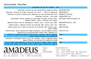 Calculando Tarifas
FQDSAONAT/ARG
Exibindo tarifas em ordem crescente de valor - todas as empresas
Exibindo tarifamento para o par de cidades, data e empresa aérea
especificados na entrada de Disponibilidade
17
ACFQ
Exibindo tarifas válidas para embarque em uma determinada data
TARIFANDO UM PAR DE CIDADES - FQD
FQDRECLIS/D22JUL
Exibindo tarifas de uma determinada empresa aérea
FQDFORREC/ASL/R,-CHX
FQDRIOBHZ/S
Exibindo tarifas com taxas FQDSAOPAR/R,AT
Combinando várias opções em uma mesma entrada (neste caso,
empresa aérea, data e tarifas com taxas)
FQDPOANYC/ARG/D10JUN/R,AT
Especificando tipo de passageiro (neste caso, tarifa para CHD)
Verificando separadamente o valor de tarifa e taxas, após exibir
tarifas com taxas com a opção /R,AT (neste caso, tarifa da linha 5)
FQK5
Exibindo Disponibilidade de Vôos para o trecho, data e empresa
aérea especificados na entrada FQD
FCAN
Modificando a empresa aérea da exibição FQD (neste caso, RG)
Modificando dia e mês de partida da exibição FQD (neste caso,
para 20JUN)
FQDC/ARG
FQDC/D20JUN
Modificando para valores em ordem crescente, em uma empresa aérea
específica da exibição FQD (neste caso, empresa JJ)
FQDC/AJJ/IX
Av. Rio Branco, 85, 11°andar - Centro
Rio de Janeiro - RJ - CEP 20.040-004
FILA: RIO1A0980/97
FAX: (21) 3814-3688
TELEFONES: (21) 3213-9999 (Rio de Janeiro)
(11) 2132-4870 (São Paulo)
0800-997070 (demais cidades)
 