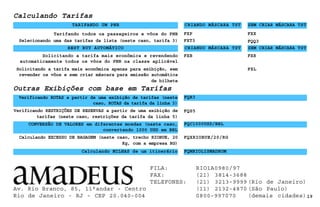 Outras Exibições com base em Tarifas
Verificando RESTRIÇÕES DE RESERVAS a partir de uma exibição de
tarifas (neste caso, restrições da tarifa da linha 5)
Av. Rio Branco, 85, 11°andar - Centro
Rio de Janeiro - RJ - CEP 20.040-004 19
FQS5
Calculando EXCESSO DE BAGAGEM (neste caso, trecho RIOBUE, 20
Kg, com a empresa RG)
FQXRIOBUE/20/RG
Verificando ROTAS a partir de uma exibição de tarifas (neste
caso, ROTAS da tarifa da linha 3)
FQR3
CONVERSÃO DE VALORES em diferentes moedas (neste caso,
convertendo 1000 USD em BRL
FQC1000USD/BRL
Calculando MILHAS de um itinerário
FXP
Selecionando uma das tarifas da lista (neste caso, tarifa 3)
Tarifando todos os passageiros e vôos do PNR
FXT3
FXB
Solicitando a tarifa mais econômica e revendendo
automaticamente todos os vôos do PNR na classe aplicável
Solicitando a tarifa mais econômica apenas para exibição, sem
revender os vôos e sem criar máscara para emissão automática
de bilhete
TARIFANDO UM PNR CRIANDO MÁSCARA TST SEM CRIAR MÁSCARA TST
FXX
FQQ3
BEST BUY AUTOMÁTICO CRIANDO MÁSCARA TST SEM CRIAR MÁSCARA TST
FXR
FXL
Calculando Tarifas
FQMRIOLISMADROM
FILA: RIO1A0980/97
FAX: (21) 3814-3688
TELEFONES: (21) 3213-9999 (Rio de Janeiro)
(11) 2132-4870 (São Paulo)
0800-997070 (demais cidades)
 