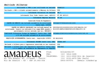 CARTÃO DE CRÉDITO PARCELADO com inclusão manual da
autorização. Inserir um indicador E no campo MSPL quando o
parcelamento incluir entrada (por ex.: MSPLE03)
20
REQUISIÇÃO GOVERNAMENTAL (neste caso, requisição 120802)
Informando Percentual de Comissão
FXP
Tarifando o PNR e criando automaticamente a Máscara de Bilhete
Retirando o PNR a ser utilizado na emissão
Emitindo Bilhetes
Inserindo Forma de Pagamento:
FPCCCA5390123458901234/1205/BRL934.06/
N123456+MSPL03XRG65X91666/BRL1833.34
FP GR120802
Informando Tour Code (neste caso, ADU123)
FM 7
RTABC123
FT NR ADU123
FV AF
Informando Empresa Emissora
Informando ORIGEM (neste caso, ANA) RFANA.AGT
Enviando o bilhete para a impressora associada ao seu terminal TTP
Enviando o bilhete para uma impressora específica (neste caso,
2 é o número de referência da impressora no TTQLIST)
TTP/XA2
CARTÃO DE CRÉDITO com inclusão automática da autorização
(neste caso, 126556)
FPCCAX37578583450198/1005
Combinando diferentes Formas de Pagamento (neste caso, CASH
e CC com inclusão automática da autorização)
FPCASH+CCCA5390123458901234/1203/325.00
Av. Rio Branco, 85, 11°andar - Centro
Rio de Janeiro - RJ - CEP 20.040-004
FILA: RIO1A0980/97
FAX: (21) 3814-3688
TELEFONES: (21) 3213-9999 (Rio de Janeiro)
(11) 2132-4870 (São Paulo)
0800-997070 (demais cidades)
 