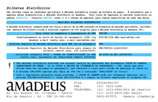 21
Bilhetes Eletrônicos
TTP/ET/ITR-EML-amota@ibm.com
Exibindo Registro de Emissão Eletrônica para PNR com um passageiro
Para todos os segmentos e passageiros do PNR
EMITINDO BILHETES ELETRÔNICOS
São válidas todas as condições aplicáveis à Emissão Automática normal em bilhete de papel. É necessário que a
empresa aérea disponibilize a Emissão Eletrônica no Amadeus. Veja lista de empresas no mercado brasileiro na
página GGETKLIST. Consulte HEETTXX (onde XX é o código da empresa) para regras específicas de cada uma delas.
• Uma emissão eletrônica efetuada com sucesso resulta na impressão dos documentos CUPOM DO AGENTE,
COMPROVANTE DE VENDA - CC ou CCPLP e RECIBO DE ITINERÁRIO DO PASSAGEIRO - ITR, sendo que este
último deve ser entregue ao passageiro, que efetuará a troca pelo cartão de embarque no check-in;
• A entrada ITR/COPY imprime uma cópia do ITR com a indicação ‘DUPLICATE” no título;
• Caso a impressora apresente algum problema, o CUPOM DO AGENTE pode ser novamente impresso com a
entrada TTR/SN1300000044/C-I (onde SN1300000044 é o número do bilhete registrado no elemento FB).
TTP/ET
Simultaneamente ao envio do Recibo do Passageiro (ITR) via
Amadeus e-mail (neste caso, e-mail amota@ibm.com)
TWD
A emissão eletrônica somente pode ser feita a partir de um PNR contendo os elementos de emissão aplicáveis, tarifado,
com máscara de bilhete criada e exibindo segmento de vôo elegível para a Emissão Eletrônica no Amadeus (E*).
Exibindo Registro de Emissão Eletrônica pelo número do
bilhete (neste caso, 016-1626630020)
TWD/TKT016-1626630020
Incluindo elemento FOID - FORMA DE IDENTIFICAÇÃO no PNR
(neste caso, documento de identidade número 0546548)
SR FOID LA HK/-ID0546548
Av. Rio Branco, 85, 11°andar - Centro
Rio de Janeiro - RJ - CEP 20.040-004
FILA: RIO1A0980/97
FAX: (21) 3814-3688
TELEFONES: (21) 3213-9999 (Rio de Janeiro)
(11) 2132-4870 (São Paulo)
0800-997070 (demais cidades)
 