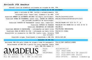 Enviando PTA Amadeus
TPA
Após a retirada do PNR, tarife-o automaticamente
Inserindo TAXA DE ENVIO de PTA - informação em texto livre
22
TPA/FE/NAO ENDOSSAVEL
Alterando prazo (neste caso, elemento 4 do PNR)
ENVIANDO PTA A PARTIR DE UM PNR EXISTENTE
4/PT
Obtendo lista de elementos utilizados na criação do PTA
FXP
Inserindo NÚMERO DO DOCUMENTO MCO/MPD com dígito verificador) TPA/FO/04240682116005
Inserindo FORMA DE PAGAMENTO (neste caso, CARTÃO DE CRÉDITO
com inclusão automática da autorização)
TPA/FP/CCCA5609878874872976/0203
EXIBINDO UM PNR PTA
Inserindo CONTATO DO PASSAGEIRO (neste caso, comercial) TPA/AP/PHONE RIO 2276 56 77 -B
Inserindo CONTATO DO PAGADOR TPA/AB/SR IVO PHONE RIO 21 3815 38 88 -B
Inserindo PERCENTUAL DE COMISSÃO TPA/FM/10
Inserindo ENDOSSO E RESTRIÇÕES - informações em texto livre
TPA/SC/10.00BRL
Reexibindo os elementos do PNR PTA (neste caso, durante
sua criação)
TPRR
Inserindo origem, finalizando e reexibindo o PNR PTA RFLIA.AGT;ER
Retirando PNR PTA pela cidade de origem e nome do passageiro TPA/OC/REC-SANTOS/LIAMRS
Selecionando um PNR PTA a partir da lista numerada (neste
caso, PNR PTA número 2)
TPR2
Av. Rio Branco, 85, 11°andar - Centro
Rio de Janeiro - RJ - CEP 20.040-004
FILA: RIO1A0980/97
FAX: (21) 3814-3688
TELEFONES: (21) 3213-9999 (Rio de Janeiro)
(11) 2132-4870 (São Paulo)
0800-997070 (demais cidades)
 