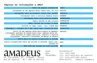 Informações de uma empresa aérea (neste caso, Rio Sul)
Páginas de Informações e HELP
Perfil de uma empresa aérea participante do Amadeus-
informações exibidas em Inglês(neste caso, empresa aérea LH).
Para entender os campos descritos, consulte o capítulo
Informações, Cálculos e Conversões, do Manual do Usuário
Índice de páginas informativas GGAIS
Informações sobre um aeroporto (neste caso, Galeão) GGAPTGIG
GGAIRSL
Informações sobre a estrutura Amadeus Brasil GGAMABR
Informações sobre novos produtos Amadeus
Câmbio USD/BRL do mês corrente
Câmbio USD/BRL dos últimos 24 meses GGAMABRCAP
2
GGAMABRNEWS
GGAMABRCAM
Previsão do tempo (neste caso, cidade SAO) GGWEASAO
Calendário - informar ano e mês (neste caso, outubro de 2002) GGCAL02OCT
GGPCALH
HELP
Índice geral do auxílio automatizado no sistema
Auxílio automatizado sobre uma entrada ou exibição (neste caso,
entrada JI)
HEJI
HELP após uma entrada ter sido rejeitada HE/
FILA: RIO1A0980/97
FAX: (21) 3814-3688
TELEFONES: (21) 3213-9999 (Rio de Janeiro)
(11) 2132-4870 (São Paulo)
0800-997070 (demais cidades)
Av. Rio Branco, 85, 11°andar - Centro
Rio de Janeiro - RJ - CEP 20.040-004
 