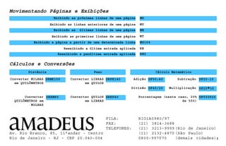 Exibindo as linhas anteriores de uma página
Movimentando Páginas e Exibições
Exibindo as próximas linhas de uma página MD
Exibindo as últimas linhas de uma página MB
MU
Exibindo as primeiras linhas de uma página MT
Exibindo a página a partir de uma determinada linha
Reexibindo a última entrada aplicada
Reexibindo a penúltima entrada aplicada RE2
3
MS164
RE
Cálculos e Conversões
Distância Peso Cálculo Matemático
Converter MILHAS
em QUILÔMETROS
DKMK150
Converter
QUILÔMETROS em
MILHAS
DKKM80
Converter LIBRAS
em QUILOS
Converter QUILOS
em LIBRAS
DKPK140
DKKP40
Adição DF50;40 DF20-10
DF20∗
∗
∗
∗
∗30
Divisão DF40/20
Porcentagem (neste caso, 20%
de 550)
DF550P20
Subtração
Multiplicação
Av. Rio Branco, 85, 11°andar - Centro
Rio de Janeiro - RJ - CEP 20.040-004
FILA: RIO1A0980/97
FAX: (21) 3814-3688
TELEFONES: (21) 3213-9999 (Rio de Janeiro)
(11) 2132-4870 (São Paulo)
0800-997070 (demais cidades)
 
