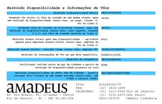 Vendendo vôo direto ou vôos de conexão em uma mesma classe, após
uma exibição de Disponibilidade (neste caso, um lugar, classe F,
vôo da linha 2)
Exibindo Disponibilidade e Informações de Vôos
Exibindo Disponibilidade Neutra AN22OCTGIGCDG
Vendendo vôos de conexão em diferentes classes, após uma
exibição de Disponibilidade (neste caso, três lugares, classes
C e Y, nos vôos da conexão exibida na linha 1)
SS3CY1
SS1F2
Exibindo Acesso Direto após uma Disponibilidade - aplicável
apenas para empresas Acesso Direto (neste caso, empresa do
vôo da linha 2)
ACL2
Exibindo Acesso Direto - entrada longa (neste caso, empresa PZ)
Exibição de Frequência TN18JULNATFOR
4
1PZAD12OCTGRUSCL
DOUA830/15JUL
ACFQ
AN23SEPGIGSSA∗
∗
∗
∗
∗28SEP
Exibindo Disponibilidade de DUPLO PAR DE CIDADES - permite
conjugar dois trechos em uma mesma entrada (neste caso, ida
23SEP e retorno 28SEP)
Exibição de Informações de Vôo em uma data específica
Verificando tarifas entre um par de cidades a partir da
exibição de Disponibilidade presente na tela
Av. Rio Branco, 85, 11°andar - Centro
Rio de Janeiro - RJ - CEP 20.040-004
FILA: RIO1A0980/97
FAX: (21) 3814-3688
TELEFONES: (21) 3213-9999 (Rio de Janeiro)
(11) 2132-4870 (São Paulo)
0800-997070 (demais cidades)
 