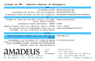 Um passageiro ADULTO
NOME
NM1SOUZA/MARIANA MRS
Um passageiro CHD (de dois a doze anos incompletos) NM1CARVALHO/HUGO(CHD)
Um passageiro ADULTO com INFANT (até dois anos incompletos)
5
NM1LARANGEIRA/RENATAMRS(INF/PEDROMSTR)
Informação de chegada desconhecida - SURFACE
SSAF441P10DECGIGCDG2
TKTL21SEP/1800
Criando um PNR - Registro Nominal do Passageiro
VÔO
Vendendo vôo (neste caso, vôo AF441, classe P, data 10DEC,
trecho GIGCDG, 2 lugares)
SIARNK
Segmento em aberto (neste caso, empresa AF, classe C, JFKCDG) SO AF C JFKCDG
Vôo reservado fora do sistema Amadeus (neste caso, vôo
confirmado - PK, sob o localizador de reserva BI8ULT)
SSAA596Y20DECMIABOSPK1/BI8ULT
BILHETE
Recomendamos o uso do elemento OS + código da empresa
aérea e a informação do prazo, para que as empresas aéreas
sejam informadas do prazo, evitando assim cancelamentos
indevidos (neste caso, empresa aérea AA)
OS AA TKTL21SEP/1800
PRAZO PARA EMISSÃO DO BILHETE (neste caso, prazo para sua
agência)
Av. Rio Branco, 85, 11°andar - Centro
Rio de Janeiro - RJ - CEP 20.040-004
FILA: RIO1A0980/97
FAX: (21) 3814-3688
TELEFONES: (21) 3213-9999 (Rio de Janeiro)
(11) 2132-4870 (São Paulo)
0800-997070 (demais cidades)
 
