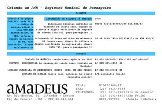 Informando bilhetes emitidos em
elemento FH (neste caso, número do
bilhete e dígito verificador da empresa
de número IATA 001, para passageiro 3)
BILHETE
TKOK
Informando bilhetes emitidos em elemento
OS (neste caso, número do bilhete e
dígito verificador da empresa AB, número
IATA 745, para o passageiro 1)
FH001-42043346785//BY BIA.AGT/P3
6
CONTATO COMERCIAL do passageiro (neste caso, em São Paulo)
OS AB TKNO 745-42023346178 BY ANA.AGT/P1
Criando um PNR - Registro Nominal do Passageiro
CONTATO
CONTATO DA AGÊNCIA (neste caso, agência no Rio) AP RIO ABCTOUR 3814-3600 A/C ANA.AGT
CONTATO DE E-MAIL (neste caso, endereço de e-mail
rsouza@ig.com.br)
AP SAO 876-9034 -B
APE-rsouza@ig.com.br
INFORMAÇÃO DE BILHETE JÁ EMITIDO
CONTATO RESIDENCIAL do passageiro (neste caso, contato em
Goiânia)
AP GYN 225-6200 -H
Consulte na página
GGPCAXX (onde XX é
o código da
empresa aérea) o
item TKT NBR
TRANSMISSION. Se
YES, informe o
número do bilhete
em FH, caso
contrário, informe
em elemento OS
Av. Rio Branco, 85, 11°andar - Centro
Rio de Janeiro - RJ - CEP 20.040-004
FILA: RIO1A0980/97
FAX: (21) 3814-3688
TELEFONES: (21) 3213-9999 (Rio de Janeiro)
(11) 2132-4870 (São Paulo)
0800-997070 (demais cidades)
 