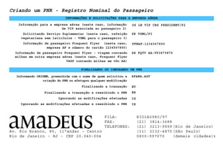 INFORMAÇÕES E SOLICITAÇÕES PARA A EMPRESA AÉREA
7
Finalizando a transação
Criando um PNR - Registro Nominal do Passageiro
FINALIZANDO OU IGNORANDO UM PNR
Solicitando Serviço Suplementar (neste caso, refeição
vegetariana sem laticínios - VGML para o passageiro 3)
SR VGML/P3
Finalizando a transação e reexibindo o PNR ER
IG
Informando ORIGEM, preenchida com o nome de quem solicitou a
criação do PNR ou efetupou qualquer modificação
RFANA.AGT
Informação para a empresa aérea (neste caso, informação
de VIP associada ao passageiro 2)
OS LH VIP CBS PRESIDENT/P2
Informação de passageiro Frequent Flyer (neste caso,
empresa AF e número do cartão 1234567890)
FFNAF-1234567890
Informação de passageiro Frequent Flyer - viagem contando
milhas em outra empresa aérea (neste caso, Frequent Flyer
VASP contando milhas em vôo AA)
SR FQTV AA-VP3879876
ET
Ignorando as modificações efetuadas
Ignorando as modificações efetuadas e reexibindo o PNR IR
Av. Rio Branco, 85, 11°andar - Centro
Rio de Janeiro - RJ - CEP 20.040-004
FILA: RIO1A0980/97
FAX: (21) 3814-3688
TELEFONES: (21) 3213-9999 (Rio de Janeiro)
(11) 2132-4870 (São Paulo)
0800-997070 (demais cidades)
 