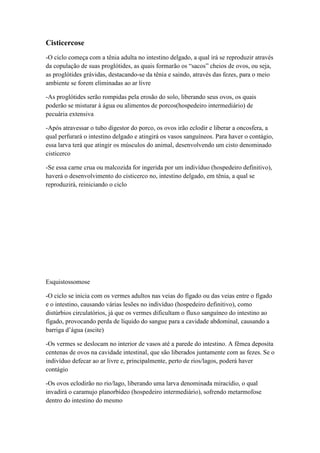 Cisticercose
-O ciclo começa com a tênia adulta no intestino delgado, a qual irá se reproduzir através
da copulação de suas proglótides, as quais formarão os “sacos” cheios de ovos, ou seja,
as proglótides grávidas, destacando-se da tênia e saindo, através das fezes, para o meio
ambiente se forem eliminadas ao ar livre
-As proglótides serão rompidas pela erosão do solo, liberando seus ovos, os quais
poderão se misturar à água ou alimentos de porcos(hospedeiro intermediário) de
pecuária extensiva
-Após atravessar o tubo digestor do porco, os ovos irão eclodir e liberar a oncosfera, a
qual perfurará o intestino delgado e atingirá os vasos sanguíneos. Para haver o contágio,
essa larva terá que atingir os músculos do animal, desenvolvendo um cisto denominado
cisticerco
-Se essa carne crua ou malcozida for ingerida por um indivíduo (hospedeiro definitivo),
haverá o desenvolvimento do cisticerco no, intestino delgado, em tênia, a qual se
reproduzirá, reiniciando o ciclo
Esquistossomose
-O ciclo se inicia com os vermes adultos nas veias do fígado ou das veias entre o fígado
e o intestino, causando várias lesões no indivíduo (hospedeiro definitivo), como
distúrbios circulatórios, já que os vermes dificultam o fluxo sanguíneo do intestino ao
fígado, provocando perda de líquido do sangue para a cavidade abdominal, causando a
barriga d’água (ascite)
-Os vermes se deslocam no interior de vasos até a parede do intestino. A fêmea deposita
centenas de ovos na cavidade intestinal, que são liberados juntamente com as fezes. Se o
indivíduo defecar ao ar livre e, principalmente, perto de rios/lagos, poderá haver
contágio
-Os ovos eclodirão no rio/lago, liberando uma larva denominada miracídio, o qual
invadirá o caramujo planorbídeo (hospedeiro intermediário), sofrendo metarmofose
dentro do intestino do mesmo
 