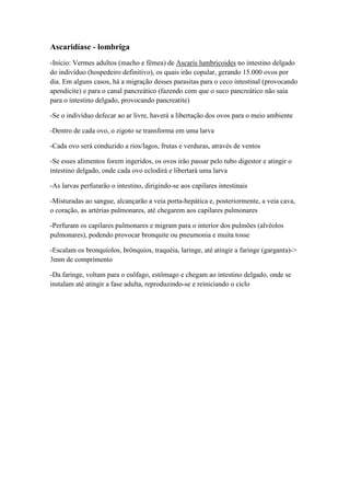 Ascaridíase - lombriga
-Início: Vermes adultos (macho e fêmea) de Ascaris lumbricoides no intestino delgado
do indivíduo (hospedeiro definitivo), os quais irão copular, gerando 15.000 ovos por
dia. Em alguns casos, há a migração desses parasitas para o ceco intestinal (provocando
apendicite) e para o canal pancreático (fazendo com que o suco pancreático não saia
para o intestino delgado, provocando pancreatite)
-Se o indivíduo defecar ao ar livre, haverá a libertação dos ovos para o meio ambiente
-Dentro de cada ovo, o zigoto se transforma em uma larva
-Cada ovo será conduzido a rios/lagos, frutas e verduras, através de ventos
-Se esses alimentos forem ingeridos, os ovos irão passar pelo tubo digestor e atingir o
intestino delgado, onde cada ovo eclodirá e libertará uma larva
-As larvas perfurarão o intestino, dirigindo-se aos capilares intestinais
-Misturadas ao sangue, alcançarão a veia porta-hepática e, posteriormente, a veia cava,
o coração, as artérias pulmonares, até chegarem aos capilares pulmonares
-Perfuram os capilares pulmonares e migram para o interior dos pulmões (alvéolos
pulmonares), podendo provocar bronquite ou pneumonia e muita tosse
-Escalam os bronquíolos, brônquios, traquéia, laringe, até atingir a faringe (garganta)->
3mm de comprimento
-Da faringe, voltam para o esôfago, estômago e chegam ao intestino delgado, onde se
instalam até atingir a fase adulta, reproduzindo-se e reiniciando o ciclo
 