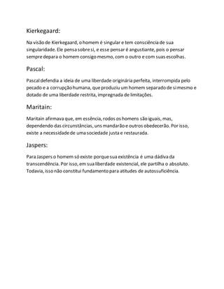 Kierkegaard: 
Na visão de Kierkegaard, o homem é singular e tem consciência de sua 
singularidade. Ele pensa sobre si, e esse pensar é angustiante, pois o pensar 
sempre depara o homem consigo mesmo, com o outro e com suas escolhas. 
Pascal: 
Pascal defendia a ideia de uma liberdade originária perfeita, interrompida pelo 
pecado e a corrupção humana, que produziu um homem separado de si mesmo e 
dotado de uma liberdade restrita, impregnada de limitações. 
Maritain: 
Maritain afirmava que, em essência, rodos os homens são iguais, mas, 
dependendo das circunstâncias, uns mandarão e outros obedecerão. Por isso, 
existe a necessidade de uma sociedade justa e restaurada. 
Jaspers: 
Para Jaspers o homem só existe porque sua existência é uma dádiva da 
transcendência. Por isso, em sua liberdade existencial, ele partilha o absoluto. 
Todavia, isso não constitui fundamento para atitudes de autossuficiência. 
