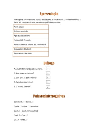 Apresentação
Je m´apelle António Sousa. J´ai 12 (douze) ans, je suis français. J´habiteen France, à
Paris, 11, rueduNord. Mon passetempspréféréestnatation.

Nom: Sousa

Prénom: António

Âge: 12 (douze) ans

Nationalité: Français

Adresse: France, à Paris, 11, rueduNord

Occupation: Étudiant

Passetemps: Natation




                                      Diálogo
A.Salut Antonieta! Çavabien, merci.        2

B.Bon, on va au théâtre?                   3

C. Oui, çava. Á demainalors!               5

D. SalutCremilde! Çava?                    1

E. D´accord. Demain?                       4




                        Palavrasinterrogativas
Comment…? – Como...?

Quelle…? – Qual…? (feminino)

Quel…? – Qual…? (masculino)

Quel…? – Que…?

Oú…? – Onde…?
 