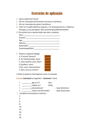 Exercícios de aplicação
1.  Qual a capital de França?
2.  Dá-me 3 exemplos de fronteiras terrestres e marítimas.
3.  Dá-me 3 exemplos de países francófonos.
4.  Salut! Je m´apelle Albertina Joaquina. J´ai 14 (quatorze) ans. J´habite au
    Portugal, je suis portugaise .Mon passetempspréféréestnatation.
4.1 De acordo com a apresentação que leste, completa:
    Nom:_______________________________________
    Prénom:____________________________________
    Âge:_______________________________________
    Adresse:____________________________________
    Nationalité:_________________________________
    Passetemppréféré:___________________________

5. Ordena o seguinte diálogo:
   A. D´accord. Demain?
   B. Eh! SalutCremilde. Çava?
   C. Salut Josefina. Çava. Ettoi?
   D.Çavabien, merci.
   E.Oui, çava. À demainalors!
   F. Bom, onva au cinema?

6.Utiliza as palavras interrogativas como no exemplo.

Example:Comment tut´appelles? – Comment –Como

   1. __________ âge as-tu?          -Que
   2. __________ habites-tu?         -Onde
   3. __________esttonadresse?                      - Qual (feminino)
   4. __________ estton nom de famille?              - Qual (masculino)
7. Completa escrevendo os números:
   1-
   3-
   6-
   8-
   10-
   13-
   16-
   21-
   26-
 