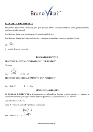 TAXA EFETIVA DE DESCONTO
Taxa efetiva de desconto é a taxa de juros que, aplicada sobre o valor descontado do titulo , produz montante
igual ao seu valor nominal.
Se o desconto for racional simples a taxa de desconto já é efetiva.
Se o desconto for desconto comercial simples a taxa deve ser calculada a partir da seguinte fórmula:

ic
1 ic.t
Ief=
Ic= taxa de desconto comercial

DESCONTO COMPOSTO
DESCONTO RACIONAL COMPOSTO OU “ POR DENTRO”
Fórmulas:

N

VA =

1it

d = N – VA

DESCONTO COMERCIAL COMPOSTO OU “ POR FORA”

VA = N (1- i)t

d = N – VA.
RENDAS OU ANUIDADES

1.1 RENDAS POSTECIPADA- O pagamento será efetuado no final do primeiro período e , portanto, o
vencimento da última prestação, tendo a renda “n” prestações , ocorrerá ao fim de “n” períodos.
Com a tabela : A = P .a n] i
Onde: A = valor da atual e P = prestação ou anuidade

Sem a tabela: a n] i

1in  1
1in .i
=
www.brunovillar.com.br

 