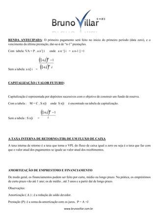 RENDA ANTECIPADA: O primeiro pagamento será feito no inicio do primeiro período (data zero), e o
vencimento da última prestação, dar-se-á de “n-1” prestações.
Com tabela: VA = P . a n’] i

Sem a tabela: a n] i

onde a n ‘] i = a n-1 ] +1

1in  1
1in .i
=

CAPITALIZAÇÃO ( VALOR FUTURO)

Capitalização é representada por depósitos sucessivos com o objetivo de construir um fundo de reserva.
Com a tabela :

M = C . S n]i

onde S n]i

é encontrado na tabela de capitalização.

1in  1
Sem a tabela : S n]i

=

i

A TAXA INTERNA DE RETORNO (TIR) DE UM FLUXO DE CAIXA
A taxa interna de retorno é a taxa que torna o VPL do fluxo de caixa igual a zero ou seja é a taxa que faz com
que o valor atual dos pagamentos se iguale ao valor atual dos recebimentos.

AMORTIZAÇÃO DE EMPRESTIMO E FINANCIAMENTO
De modo geral, os financiamentos podem ser feito por curto, médio ou longo prazo. Na prática, os empréstimos
de curto prazo vão até 1 ano; os de médio , até 3 anos e a partir daí de longo prazo.
Observações:
Amortização ( A ) : é a redução do saldo devedor.
Prestação (P): é a soma da amortização com os juros. P = A +J
www.brunovillar.com.br

 
