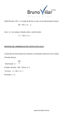Saldo Devedor ( Sd ) : é o estado da dívida, ou seja, em um determinado instante.
Sdt = Sd ( t -1) - at

Juros: ( j ): são sempre cobrados sobre o saldo devedor.
J T = Sd ( t -1) . i

SISTEMA DE AMORTIZAÇÃO CONSTANTE (SAC)

As parcelas de amortização são constantes, as prestações diminuem com o tempo.
Fórmulas básicas:

Sdo
Amortização a = n
O Saldo Devedor : Sdt = Sd (nt -t) .A
Os Juros: J t= Sd ( t -1) . i
Prestação: a + jt

www.brunovillar.com.br

 