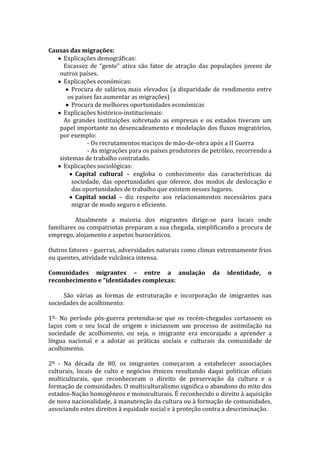 Causas das migrações:
Explicações demográficas:
Escassez de “gente” ativa são fator de atração das populações jovens de
outros países.
Explicações económicas:
Procura de salários mais elevados (a disparidade de rendimento entre
os países faz aumentar as migrações)
Procura de melhores oportunidades económicas
Explicações histórico-institucionais:
As grandes instituições sobretudo as empresas e os estados tiveram um
papel importante no desencadeamento e modelação dos fluxos migratórios,
por exemplo:
- Os recrutamentos maciços de mão-de-obra após a II Guerra
- As migrações para os países produtores de petróleo, recorrendo a
sistemas de trabalho contratado.
Explicações sociológicas:
Capital cultural – engloba o conhecimento das características da
sociedade, das oportunidades que oferece, dos modos de deslocação e
das oportunidades de trabalho que existem nesses lugares.
Capital social – diz respeito aos relacionamentos necessários para
migrar de modo seguro e eficiente.
Atualmente a maioria dos migrantes dirige-se para locais onde
familiares ou compatriotas preparam a sua chegada, simplificando a procura de
emprego, alojamento e aspetos burocráticos.
Outros fatores - guerras, adversidades naturais como climas extremamente frios
ou quentes, atividade vulcânica intensa.
Comunidades migrantes – entre a anulação
reconhecimento e “identidades complexas:

da

identidade,

o

São várias as formas de estruturação e incorporação de imigrantes nas
sociedades de acolhimento:
1º- No período pós-guerra pretendia-se que os recém-chegados cortassem os
laços com o seu local de origem e iniciassem um processo de assimilação na
sociedade de acolhimento, ou seja, o imigrante era encorajado a aprender a
língua nacional e a adotar as práticas sociais e culturais da comunidade de
acolhimento.
2º - Na década de 80, os imigrantes começaram a estabelecer associações
culturais, locais de culto e negócios étnicos resultando daqui politicas oficiais
multiculturais, que reconheceram o direito de preservação da cultura e a
formação de comunidades. O multiculturalismo significa o abandono do mito dos
estados-Nação homogéneos e monoculturais. É reconhecido o direito à aquisição
de nova nacionalidade, à manutenção da cultura ou à formação de comunidades,
associando estes direitos à equidade social e à proteção contra a descriminação.

 