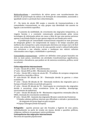 Multiculturalismo – convivência de vários povos com reconhecimento dos
direitos de preservação da cultura e de formação de comunidades, associando a
igualdade social e a proteção face à discriminação.
3º - No inicio do século XXI surgiu o conceito de transnacionalismo e de
comunidades transnacionais, ou seja, grupos cuja identidade não assenta na
ligação a um território específico.
O aumento da mobilidade, do crescimento das migrações temporárias, as
viagens baratas e a constante comunicação proporcionada pelas novas
tecnologias de informação põem em causa a ideia de que uma pessoa pertence
apenas a um Estado-Nação ou que apenas migra de um Estado para outro.
A proliferação de comunidades transnacionais enquadra-se num processo
de integração global e de compreensão do espaço e do tempo causados pela
melhoria dos transportes e pela comunicação eletrónica em tempo real e de fácil
acesso, mas acima de tudo, trata-se de uma questão social e cultural (alterações
nas estruturas e nas relações sociais e mudanças nos valores culturais
relacionados com o lugar, a mobilidade e a pertença).
Comunidades transnacionais – podem ser definidas como grupos baseados em
dois ou mais países, envolvidos em atividades transfronteiriças significativas,
recorrentes e duradouras, que podem ser de natureza económica, política, social
ou cultural.
Ciclos migratórios internacionais
1º ciclo - Século XV ao XVII – Descobrimentos
2º ciclo - Século XVII ao XIX – Movimento dos escravos
3º ciclo – Século XIX e início do século XX - 70 milhões de europeus emigraram
para América, Austrália e África
4º ciclo–Século XX década de 30 - Diminuição devido às guerras e crises
económicas.
5º ciclo – Século XX década de 50 - Retomada modesta das migrações para a
Europa e Estados Unidos no período pós-guerra
6º ciclo – Século XX década de 70 - Interrupção no crescimento das migrações
devido à sucessivas crises económicas (crise do petróleo, desemprego,
encerramento de indústrias)
7º ciclo – Século XX década de 90 - Movimentos migratórios retomados (fim da
URSS, retomada do crescimento econômico).
8º ciclo – Século XXI - Aumento das migrações X maior controle das fronteiras:
 Estados adotam políticas internas que dificultam a entrada e permanência
do imigrante de forma ilegal no país receptor
 Espaço Schengen (União Europeia)
Refugiados - aquelas pessoas que são forçadas a fugirem de seus países,
individualmente ou parte de evasão em massa, devido a questões políticas,
religiosas, militares ou quaisquer outros problemas.
Consequências das migrações internacionais
Nas áreas de expulsão populacional:

 