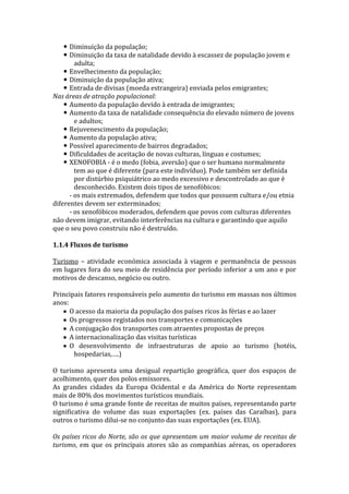  Diminuição da população;
 Diminuição da taxa de natalidade devido à escassez de população jovem e
adulta;
 Envelhecimento da população;
 Diminuição da população ativa;
 Entrada de divisas (moeda estrangeira) enviada pelos emigrantes;
Nas áreas de atração populacional:
 Aumento da população devido à entrada de imigrantes;
 Aumento da taxa de natalidade consequência do elevado número de jovens
e adultos;
 Rejuvenescimento da população;
 Aumento da população ativa;
 Possível aparecimento de bairros degradados;
 Dificuldades de aceitação de novas culturas, línguas e costumes;
 XENOFOBIA - é o medo (fobia, aversão) que o ser humano normalmente
tem ao que é diferente (para este indivíduo). Pode também ser definida
por distúrbio psiquiátrico ao medo excessivo e descontrolado ao que é
desconhecido. Existem dois tipos de xenofóbicos:
- os mais extremados, defendem que todos que possuem cultura e/ou etnia
diferentes devem ser exterminados;
- os xenofóbicos moderados, defendem que povos com culturas diferentes
não devem imigrar, evitando interferências na cultura e garantindo que aquilo
que o seu povo construiu não é destruído.
1.1.4 Fluxos de turismo
Turismo – atividade económica associada à viagem e permanência de pessoas
em lugares fora do seu meio de residência por período inferior a um ano e por
motivos de descanso, negócio ou outro.
Principais fatores responsáveis pelo aumento do turismo em massas nos últimos
anos:
O acesso da maioria da população dos países ricos às férias e ao lazer
Os progressos registados nos transportes e comunicações
A conjugação dos transportes com atraentes propostas de preços
A internacionalização das visitas turísticas
O desenvolvimento de infraestruturas de apoio ao turismo (hotéis,
hospedarias,….)
O turismo apresenta uma desigual repartição geográfica, quer dos espaços de
acolhimento, quer dos polos emissores.
As grandes cidades da Europa Ocidental e da América do Norte representam
mais de 80% dos movimentos turísticos mundiais.
O turismo é uma grande fonte de receitas de muitos países, representando parte
significativa do volume das suas exportações (ex. países das Caraíbas), para
outros o turismo dilui-se no conjunto das suas exportações (ex. EUA).
Os países ricos do Norte, são os que apresentam um maior volume de receitas de
turismo, em que os principais atores são as companhias aéreas, os operadores

 