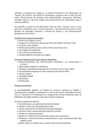 turísticos, as agências de viagens e as cadeiras hoteleiras e de restauração. As
“massas” de turistas, com perfil de consumista, requerem não só mão de obra
como infraestruturas de serviços bem desenvolvidas, aeroportos eficientes,
estradas seguras e em bom estado, bom fornecimento de eletricidade, agua e
sistema sanitário.
Em paralelo, os países do Sul dinamizam cada vez mais o turismo, pois os seus
governos consideram que o turismo favorece o desenvolvimento, pois é vetor
gerador de empregos, promove a entrada de divisas e cria infraestruturas
produtivas e de serviços.
Perfil do novo turista/consumidor:
Reserva de viagens via net
Compra em companhias aéreas que oferecem bilhetes de baixo custo.
Viaja por conta própria
Realiza permanências mais curtas e ferias mais frequentes
Faz viagens de motivação
Faz reservas de última hora
Compra bilhetes em leilões de viagens
O turismo também pode causar danos e distorções:
Hiperconcentração das infraestruturas produtivas, de comunicação e
serviços
Especulação fundiária e imobiliária
Desigual capacidade de aquisição de certos bens raros como a água
Precaridade do emprego e sobre-exploração da mão-de-obra
Baixos salários
Trabalho infantil
Alcoolismo
Prostituição
Turismo sustentável
A sustentabilidade significa, no âmbito do turismo, repensar as funções e
consequências ecológicas, económicas e sociais das nossas atividades de lazer,
isto é, o turismo só é sustentável se a longo prazo trouxer benefícios para os
habitantes da região turística e não causar danos à natureza.
O turismo sustentável deverá:
Contribuir para a manutenção da biodiversidade
Manter o bem-estar das populações locais
Incluir experiências de interpretação/aprendizagem
Envolver ações responsáveis por parte dos turistas
Dirigir-se a pequenos grupos
Requerer o mais baixo consumo de recursos não-renováveis
Promover o desenvolvimento sustentável dos locais, particularmente, das
regiões rurais
Apoiar todas as medidas para a conservação do meio ambiente

 