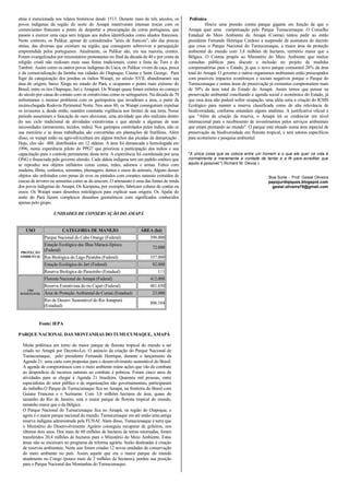 etnia é mencionada nos relatos históricos desde 1513. Durante mais de três séculos, os       Polêmica
povos indígenas da região do norte do Amapá mantiveram intensas trocas com os                         Houve uma pressão contra parque gigante em função de que o
comerciantes franceses a ponto de despertar a preocupação da coroa portuguesa, que          Amapá quer uma compensação pelo Parque Tumucumaque. O Conselho
passou a exercer uma caça sem tréguas aos índios identificados como aliados franceses.      Estadual do Meio Ambiente do Amapá (Coema) tentou pedir ao então
Neste contexto, os Palikur, apesar de considerados "amis de francois", são das poucas       presidente Fernando Henrique Cardoso a suspensão da assinatura do decreto
etnias, das diversas que existiam na região, que conseguem sobreviver a perseguição         que criou o Parque Nacional do Tumucumaque, a maior área de proteção
empreendida pelos portugueses. Atualmente, os Palikur são, em sua maioria, crentes.         ambiental do mundo com 3,8 milhões de hectares, território maior que a
Foram evangelizados por missionários protestantes no final da década de 40 e por conta da   Bélgica. O Coema propôs ao Ministério do Meio Ambiente que realize
religião cristã não realizam mais suas festas tradicionais, como a festa de Ture e do       consultas públicas para discutir a inclusão no projeto de medidas
Tambor. Assim como os outros povos indígenas do Uaca, os Palikur vivem da caça, pesca       compensatórias para o Estado, já que o novo parque consumirá 26% da área
e da comercialização da farinha nas cidades do Oiapoque, Caiena e Saint George. Para        total do Amapá. O governo e outros organismos ambientais estão preocupados
fugir da catequização dos jesuítas os índios Waiapi, no século XVII, abandonaram sua        com possíveis impactos econômicos e sociais negativos porque o Parque do
área de origem, baixo Xingu no estado do Pará, e ocuparam o ponto mais extremo do           Tumucumaque e outras áreas de preservação já existentes comprometem mais
Brasil, entre os rios Oiapoque, Jari e Amapari. Os Waiapi quase foram extintos no começo    de 50% da área total do Estado do Amapá. Assim temos que pensar na
do século por causa do contato com os extrativistas como os seringueiros. Na década de 70   preservação ambiental conciliando a agenda social e econômica do Estado, já
enfrentaram o mesmo problema com os garimpeiros que invadiram a área, a partir da           que essa área não poderá sofrer ocupação, uma idéia seria a criação do ICMS
recém-chegada Rodovia Perimetral Norte. Nos anos 80, os Waiapi conseguiram expulsar         Ecológico para manter a reserva classificada como de alta relevância de
os invasores e, desde então, mantêm constante vigilância nos limites de sua terra. Nesse    biodiversidade, conforme entendem alguns analistas. A justificativa oficial é
período assumiram a faiscação de ouro aluvionar, uma atividade que eles realizam dentro     que "Além da criação da reserva, o Amapá irá se credenciar em nível
do seu ciclo tradicional de atividades extrativistas e que atende a algumas de suas         internacional para o recebimento de investimentos pelos serviços ambientais
necessidades (armamento, tecidos, redes). Nos garimpos controlados pelos índios, não se     que estará prestando ao mundo". O parque está situado numa área especial de
usa mercúrio e as áreas trabalhadas são convertidas em plantações de frutíferas. Além       preservação da biodiversidade em floresta tropical, e terá setores específicos
disso, os waiapi estão na agro-silvicultura em alguns trechos das picadas da demarcação .   para ecoturismo e pesquisa ambiental.
Hoje, eles são 488, distribuídos em 12 aldeias. A área foi demarcada e homologada em
1996, numa experiência piloto do PPG7 que priorizou a participação dos índios e sua
capacitação para o controle permanente desta terra. A experiência foi coordenada por uma    "A única coisa que se coloca entre um homem e o que ele quer na vida é
ONG e financiada pelo governo alemão. Cada aldeia indígena tem um padrão estético que       normalmente e meramente a vontade de tentar e a fé para acreditar que
se reproduz nos objetos utilitários como cestas, redes, adornos e armas. Feitos com         aquilo é possível."( Richard M. Devos )
madeira, fibras, cerâmica, sementes, plumagem, dentes e ossos de animais, Alguns desses
objetos são enfeitados com penas de aves ou pintados com corantes naturais extraídos de                                                 Boa Sorte - Prof. Gesiel Oliveira
cascas de árvores ou sementes como as do urucum. O artesanato é uma das fontes de renda                                                 papojurdiqiques.blogspot.com
dos povos indígenas do Amapá. Os Karipuna, por exemplo, fabricam colares de contas ou                                                     gesiel.oliveira78@gmail.com
ossos. Os Waiapi usam desenhos mitológicos para explicar suas origens. Os Apalai do
norte do Pará fazem complexos desenhos geométricos com significados conhecidos
apenas pelo grupo.

                    UNIDADES DE CONSERVAÇÃO DO AMAPÁ


    USO                  CATEGORIA DE MANEJO                       ÁREA (há)
               Parque Nacional do Cabo Orange (Federal)                  398.000
               Estação Ecológica das Ilhas Maracá-Jipioca
                                                                          72.000
PROTEÇÃO
               (Federal)
AMBIENTAL      Res Biológica do Lago Piratuba (Federal)                  357.000
               Estação Ecológica do Jarí (Federal)                        82.000
               Reserva Biológica do Parazinho (Estadual)                     111
               Floresta Nacional do Amapá (Federal)                      412.000
               Reserva Extrativista do rio Cajari (Federal)              481.650
     USO
 SUSTENTÁVEL   Área de Proteção Ambiental do Curiaú (Estadual)            23.000
               Res de Desenv Sustentável do Rio Iratapurú
                                                                         806.184
               (Estadual)


           Fonte: IEPA

PARQUE NACIONAL DAS MONTANHAS DO TUMUCUMAQUE, AMAPÁ

  Muita polêmica em torno do maior parque de floresta tropical do mundo a ser
  criado no Amapá por Decreto-Lei. O anúncio da criação do Parque Nacional de
  Tumucumaque, pelo presidente Fernando Henrique, durante o lançamento da
  Agenda 21: uma carta com propostas para o desenvolvimento sustentável do Brasil.
  A agenda de compromissos com o meio ambiente reúne ações que vão do combate
  ao desperdício de recursos naturais ao combate à pobreza. Foram cinco anos de
  atividades para se chegar à Agenda 21 brasileira. Quarenta mil pessoas, entre
  especialistas do setor público e de organizações não governamentais, participaram
  do trabalho.O Parque de Tumucumaque fica no Amapá, na fronteira do Brasil com
  Guiana Francesa e o Suriname. Com 3,8 milhões hectares de área, quase do
  tamanho do Rio de Janeiro, será o maior parque de floresta tropical do mundo,
  tamanho maior que o da Bélgica.
  O Parque Nacional do Tumucumaque fica no Amapá, na região do Oiapoque, e
  agora é o maior parque nacional do mundo. Tumucumaque era até então uma antiga
  reserva indígena administrada pela FUNAI. Alem disso, Tumucumaque é terra que
  o Ministério do Desenvolvimento Agrário conseguiu recuperar de grileiros, nos
  últimos dois anos. Dos mais de 60 milhões de hectares de terras retomadas, foram
  transferidos 20,4 milhões de hectares para o Ministério do Meio Ambiente. Estas
  áreas não se encaixam no programa da reforma agrária. Serão destinadas à criação
  de reservas ambientais. Neste ano foram criadas 12 novas unidades de conservação
  do meio ambiente no país. Assim aquele que era o maior parque do mundo
  atualmente no Congo (pouco mais de 2 milhões de hectares), perdeu sua posição
  para o Parque Nacional das Montanhas do Tumucumaque.
 