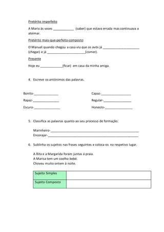Pretérito imperfeito
A Maria às vezes ____________ (saber) que estava errada mas continuava a
ateimar.
Pretérito mais-que-perfeito-composto
O Manuel quando chegou a casa viu que os avós já _____________________
(chegar) e já ______________________(comer).
Presente
Hoje eu _____________(ficar) em casa da minha amiga.
4. Escreve os antónimos das palavras.
Bonito-______________ Capaz-_________________
Rapaz-_______________ Regular-________________
Escuro-_______________ Honesto-________________
5. Classifica as palavras quanto ao seu processo de formação.
Marinheiro-__________________________________________________
Encorajar-___________________________________________________
6. Sublinha os sujeitos nas frases seguintes e coloca-os no respetivo lugar.
A Rita e a Margarida foram juntas á praia.
A Marisa tem um coelho bebé.
Choveu muito ontem á noite.
Sujeito Simples
Sujeito Composto
 