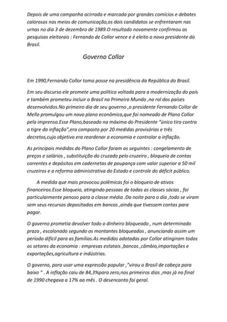 Depois de uma campanha acirrada e marcada por grandes comícios e debates
calorosos nos meios de comunicação,os dois candidatos se enfrentaram nas
urnas no dia 3 de dezembro de 1989.O resultado novamente confirmou as
pesquisas eleitorais : Fernando de Collor vence e é eleito o novo presidente do
Brasil.

                          Governo Collor


Em 1990,Fernando Collor toma posse na presidência da República do Brasil.

Em seu discurso ele promete uma política voltada para a modernização do país
e também prometeu incluir o Brasil no Primeiro Mundo ,no rol dos países
desenvolvidos.No primeiro dia de seu governo ,o presidente Fernando Collor de
Mello promulgou um novo plano econômico,que foi nomeado de Plano Collor
pela imprensa.Esse Plano,baseado na máxima do Presidente “único tiro contra
o tigre da inflação”,era composto por 20 medidas provisórias e três
decretos,cujo objetivo era reordenar a economia e controlar a inflação.

As principais medidas do Plano Collor foram as seguintes : congelamento de
preços e salários , substituição do cruzado pelo cruzeiro , bloqueio de contas
correntes e depósitos em cadernetas de poupança com valor superior a 50 mil
cruzeiros e a reforma administrativa do Estado e controle do déficit público.

    A medida que mais provocou polêmicas foi o bloqueio de ativos
financeiros.Esse bloqueio, atingindo pessoas de todas as classes sócias , foi
particularmente penoso para a classe média .Da noite para o dia ,todo se viram
sem seus recursos depositados em bancos ,ainda que tivessem contas para
pagar.

O governo prometia devolver todo o dinheiro bloqueado , num determinado
prazo , escalonado segundo os montantes bloqueados , anunciando assim um
período difícil para as famílias.As medidas adotadas por Collor atingiram todos
os setores da economia : empresas estatais ,bancos ,câmbio,importações e
exportações,agricultura e indústrias.

O governo, para usar uma expressão popular ,”virou o Brasil de cabeça para
baixo “ . A inflação caiu de 84,3%para zero,nos primeiros dias ,mas já no final
de 1990 chegava a 17% ao mês . O desencanto foi geral.
 