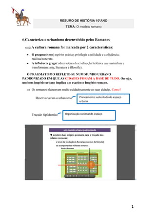 RESUMO DE HISTÓRIA 10ºANO
TEMA: O modelo romano

6.Caracteriza o urbanismo desenvolvido pelos Romanos
A cultura romana foi marcada por 2 características:
O pragmatismo( espírito prático; privilegia a utilidade e a eficiência;
realista/concreto
A influência grega( admiradores da civilização helénica que assimilam e
transformam: arte, literatura e filosofia).
O PRAGMATISMO REFLETE-SE NUM MUNDO URBANO
PADRONIZADO EM QUE AS CIDADES FORAM A BASE DE TUDO. Ou seja,
um bom império urbano implica um excelente Império romano.
Os romanos planeavam muito cuidadosamente as suas cidades. Como?
Desenvolveram o urbanismo

Traçado hipôdamico

Planeamento sustentado do espaço
urbano

Organização racional do espaço

1

 