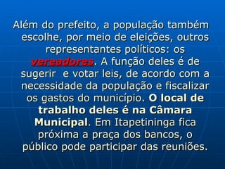Além do prefeito, a população também escolhe, por meio de eleições, outros representantes políticos: os  vereadores . A função deles é de sugerir  e votar leis, de acordo com a necessidade da população e fiscalizar os gastos do município.  O local de trabalho deles é na Câmara Municipal . Em Itapetininga fica próxima a praça dos bancos, o público pode participar das reuniões. 