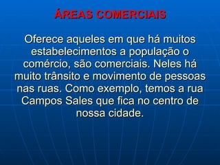 ÁREAS COMERCIAIS Oferece aqueles em que há muitos estabelecimentos a população o comércio, são comerciais. Neles há muito trânsito e movimento de pessoas nas ruas. Como exemplo, temos a rua Campos Sales que fica no centro de nossa cidade. 